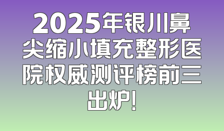 2025年银川鼻尖缩小填充整形医院权威测评榜前三出炉！
