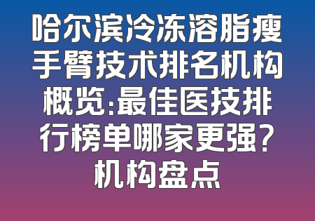 哈尔滨冷冻溶脂瘦手臂技术排名机构概览：最佳医技排行榜单哪家更强？机构盘点