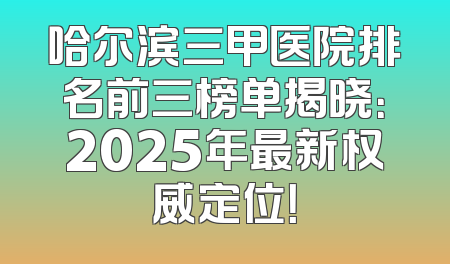 哈尔滨三甲医院排名前三榜单揭晓：2025年最新权威定位！