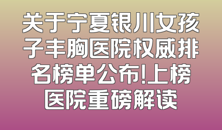 关于宁夏银川女孩子丰胸医院权威排名榜单公布！上榜医院重磅解读