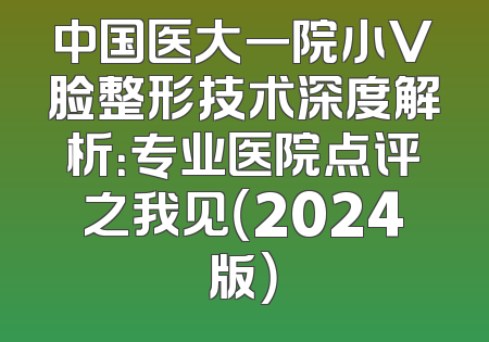 中国医大一院小V脸整形技术深度解析：专业医院点评之我见（2024版）