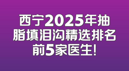西宁2025年抽脂填泪沟精选排名前5家医生！