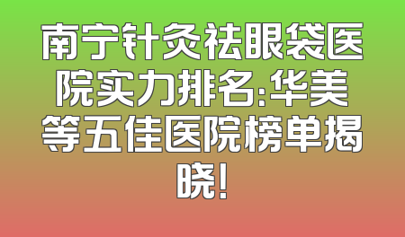 南宁针灸祛眼袋医院实力排名：华美等五佳医院榜单揭晓！