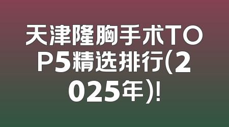 天津隆胸手术TOP5精选排行（2025年）！