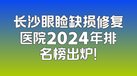长沙眼睑缺损修复医院2024年排名榜出炉！