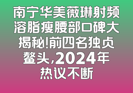 南宁华美薇琳射频溶脂瘦腰部口碑大揭秘！前四名独占鳌头，2024年热议不断