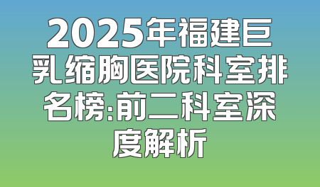 2025年福建巨乳缩胸医院科室排名榜：前二科室深度解析