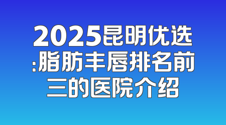 2025昆明优选：脂肪丰唇排名前三的医院介绍
