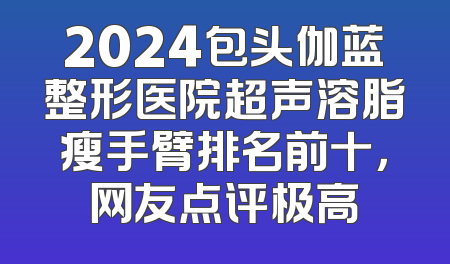 2024包头伽蓝整形医院超声溶脂瘦手臂排名前十，网友点评极高