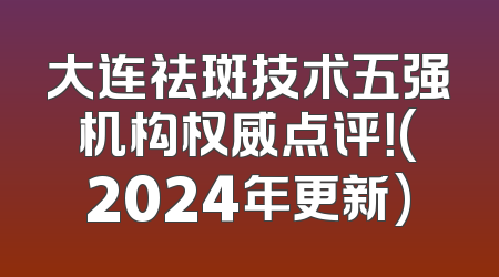 大连祛斑技术五强机构权威点评！(2024年更新)