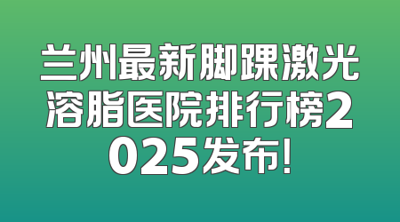 兰州最新脚踝激光溶脂医院排行榜2025发布！
