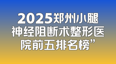 2025郑州小腿神经阻断术整形医院前五排名榜”