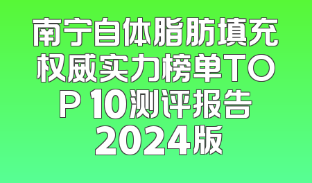 南宁自体脂肪填充权威实力榜单TOP 10测评报告 2024版