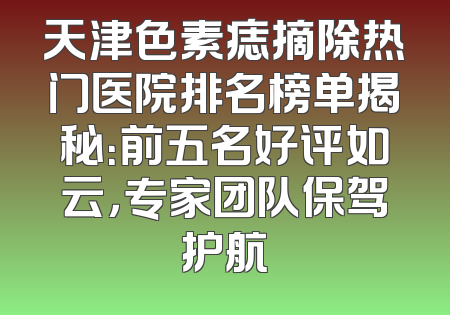天津色素痣摘除热门医院排名榜单揭秘：前五名好评如云，专家团队保驾护航