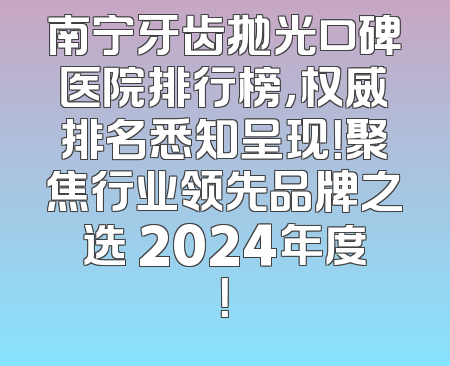 南宁牙齿抛光口碑医院排行榜，权威排名悉知呈现！聚焦行业领先品牌之选 2024年度！