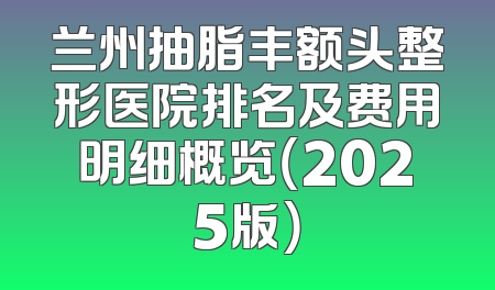 兰州抽脂丰额头整形医院排名及费用明细概览（2025版）
