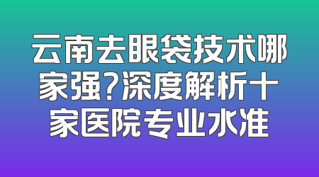 云南去眼袋技术哪家强？深度解析十家医院专业水准