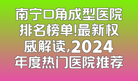 南宁口角成型医院排名榜单！最新权威解读，2024年度热门医院推荐