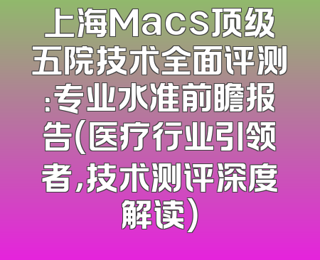 上海Macs顶级五院技术全面评测：专业水准前瞻报告（医疗行业引领者，技术测评深度解读）