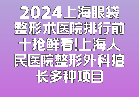 2024上海眼袋整形术医院排行前十抢鲜看！上海人民医院整形外科擅长多种项目