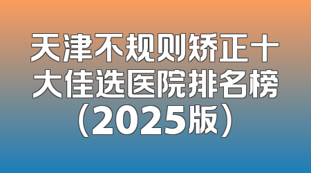 天津不规则矫正十大佳选医院排名榜（2025版）