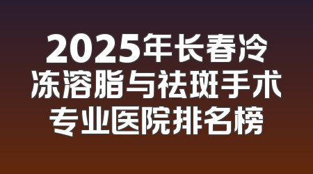 2025年长春冷冻溶脂与祛斑手术专业医院排名榜