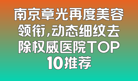 南京章光再度美容领衔，动态细纹去除权威医院TOP10推荐
