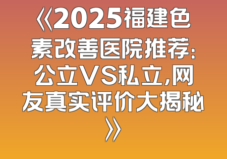 《2025福建色素改善医院推荐：公立VS私立，网友真实评价大揭秘》