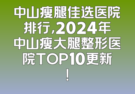 中山瘦腿佳选医院排行，2024年中山瘦大腿整形医院TOP10更新！