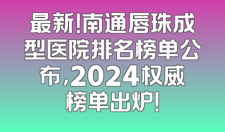 最新！南通唇珠成型医院排名榜单公布，2024权威榜单出炉！