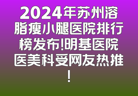 2024年苏州溶脂瘦小腿医院排行榜发布！明基医院医美科受网友热推！