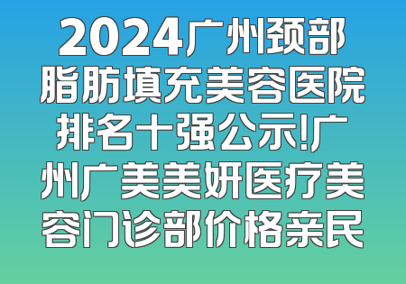 2024广州颈部脂肪填充美容医院排名十强公示！广州广美美妍医疗美容门诊部价格亲民