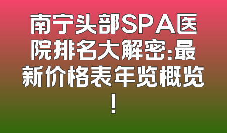 南宁头部SPA医院排名大解密：最新价格表年览概览！