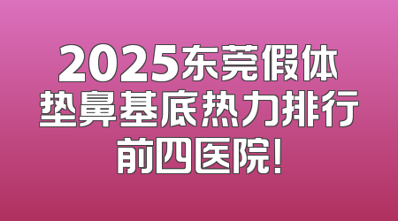 2025东莞假体垫鼻基底热力排行前四医院！