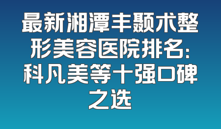 最新湘潭丰颞术整形美容医院排名：科凡美等十强口碑之选