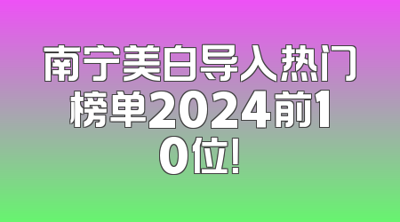 南宁美白导入热门榜单2024前10位！