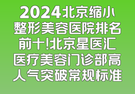 2024北京缩小整形美容医院排名前十！北京星医汇医疗美容门诊部高人气突破常规标准