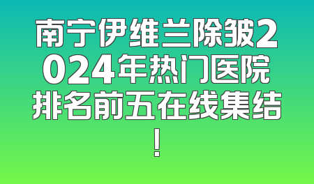 南宁伊维兰除皱2024年热门医院排名前五在线集结！