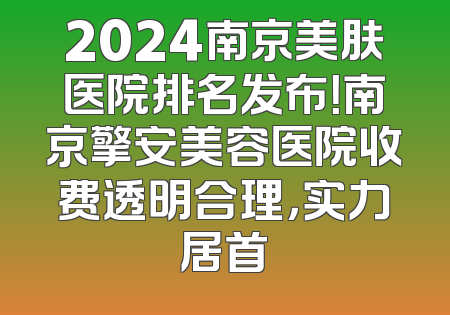 2024南京美肤医院排名发布！南京擎安美容医院收费透明合理，实力居首