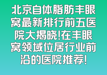 北京自体脂肪丰眼窝最新排行前五医院大揭晓！在丰眼窝领域位居行业前沿的医院推荐！