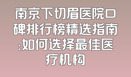 南京下切眉医院口碑排行榜精选指南：如何选择最佳医疗机构