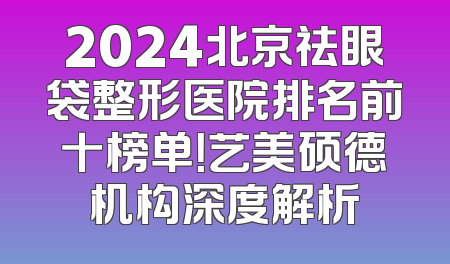 2024北京祛眼袋整形医院排名前十榜单！艺美硕德机构深度解析