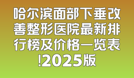 哈尔滨面部下垂改善整形医院最新排行榜及价格一览表！2025版