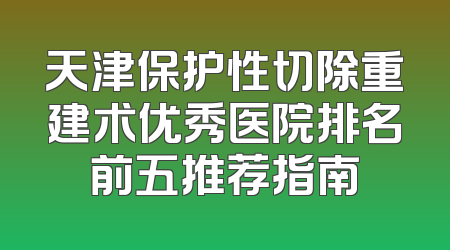 天津保护性切除重建术优秀医院排名前五推荐指南