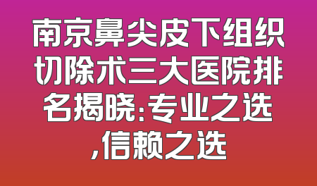 南京鼻尖皮下组织切除术三大医院排名揭晓：专业之选，信赖之选