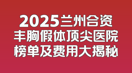 2025兰州合资丰胸假体顶尖医院榜单及费用大揭秘