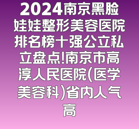 2024南京黑脸娃娃整形美容医院排名榜十强公立私立盘点！南京市高淳人民医院(医学美容科)省内人气高