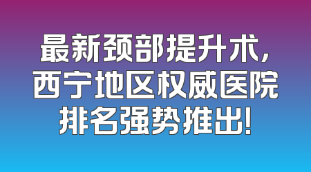 最新颈部提升术，西宁地区权威医院排名强势推出！