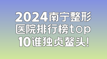 2024南宁整形医院排行榜top10谁独占鳌头！