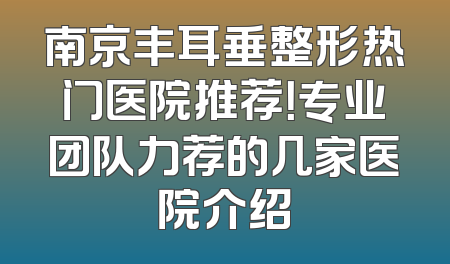 南京丰耳垂整形热门医院推荐！专业团队力荐的几家医院介绍